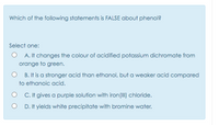 Which of the following statements is FALSE about phenol?
Select one:
O A. It changes the colour of acidified potassium dichromate from
orange to green.
B. It is a stronger acid than ethanol, but a weaker acid compared
to ethanoic acid.
O C. It gives a purple solution with iron (II) chloride.
D. It yields white precipitate with bromine water.
