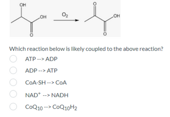 **Understanding Coupled Reactions in Biochemistry**

In biochemical pathways, reactions often occur in pairs, known as coupled reactions. This is fundamental to understanding how cells harness and utilize energy.

### Example Reaction and Coupling

Consider the chemical reaction shown in the image, where a molecule undergoes oxidation in the presence of oxygen (O₂) to form a different molecule:

\[ \text{Reactant} \rightarrow \text{Product} \]

This reaction is identified by the transformation of a carboxylic acid group (indicated by the COOH group) which is a common reaction in metabolic pathways involving redox reactions.

### Coupled Reaction Options

The image provides multiple-choice options to identify which reaction is most likely to be coupled with the above reaction:

1. **ATP --> ADP**
2. **ADP --> ATP**
3. **CoA-SH --> CoA**
4. **NAD⁺ --> NADH**
5. **CoQ₁₀ --> CoQ₁₀H₂**

### Explanation

In biochemical systems, coupling often involves redox pairs or phosphorylation/dephosphorylation events to maintain energy balance and facilitate necessary cellular processes. For example:

- **NAD⁺ --> NADH**
  This indicates the reduction of NAD⁺ to NADH, which typically couples with oxidation reactions, making it a probable match.

- **ATP --> ADP** 
  This indicates the release of energy, often coupled with processes that require energy.

Given the reactant is oxidized, the reduction of NAD⁺ to NADH is most likely coupled to balance the redox reaction.

**Conclusion:**

The most likely reaction to be coupled with the above oxidative reaction is:

\[ \mathbf{NAD^+ \rightarrow NADH} \]

This coupling ensures that the redox balance is maintained during the cellular metabolic processes. Understanding these reactions helps provide insight into how cells efficiently manage energy and biochemical transformations.

---

This content is intended for educational purposes, providing an understanding of reaction coupling in biochemical pathways.