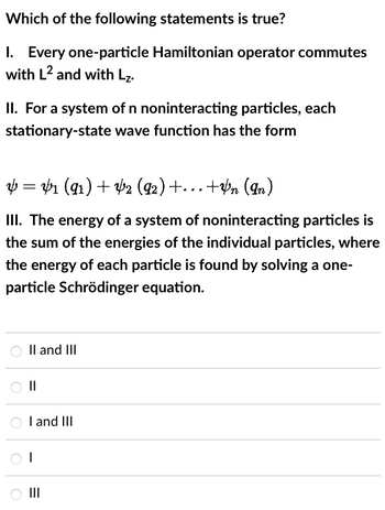 Which of the following statements is true?
I. Every one-particle Hamiltonian operator commutes
with L2 and with L₂.
II. For a system of n noninteracting particles, each
stationary-state wave function has the form
V = V1 (91) + V2 (92) +…+¥n (In)
III. The energy of a system of noninteracting particles is
the sum of the energies of the individual particles, where
the energy of each particle is found by solving a one-
particle Schrödinger equation.
II and III
||
O I and III
OI
|||