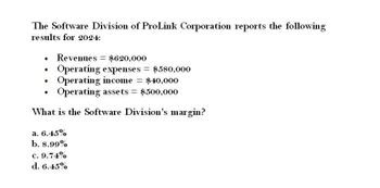 The Software Division of ProLink Corporation reports the following
results for 2024:
•
Revenues $620,000
=
.
Operating expenses = $580,000
•
Operating income = $40,000
•
Operating assets = $500,000
What is the Software Division's margin?
a. 6.45%
b. 8.99%
c. 9.74%
d. 6.45%