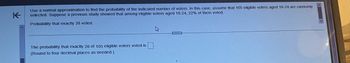 Use a normal approximation to find the probability of the indicated number of voters. In this case, assume that 105 eligible voters aged 18-24 are randomly selected. Suppose a previous study showed that among eligible voters aged 18-24, 22% of them voted.

Probability that exactly 28 voted

---

The probability that exactly 28 of 105 eligible voters voted is [    ]

(Round to four decimal places as needed.)