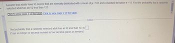 Assume that adults have IQ scores that are normally distributed with a mean of μ= 105 and a standard deviation o=15. Find the probability that a randomly
selected adult has an IQ less than 123.
Click to view page 1 of the table Click to view page 2 of the table.
The probability that a randomly selected adult has an IQ less than 123 is
(Type an integer or decimal rounded to four decimal places as needed.).
THE
