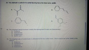 4>
39. This aldehyde is useful for its vanilla flavoring hence the trivial name, vanillin.
A.
B.
40. This important steroid hormone controls the development of male sex characteristics.
Cortisone
B. Testosterone
C Progesterone
D. Both B and C
41. The delighted odor of melted butter is attributed to this four-carbon dione. What could be the IUPAC NAME of this
ketone?
A. Butanone
B. Pentanedione
C Hexanone
D. Butanedione
7