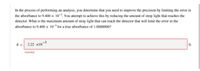 In the process of performing an analysis, you determine that you need to improve the precision by limiting the error in
the absorbance to 9.400 x 10%. You attempt to achieve this by reducing the amount of stray light that reaches the
detector. What is the maximum amount of stray light that can reach the detector that will limit the error in the
absorbance to 9.400 x 10 for a true absorbance of 1.0000000?
s= 222 x10-5
Incorrect
