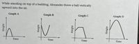 While standing on top of a building, Alexander threw a ball vertically
upward into the air.
Graph A
Graph B
Graph C
Graph D
Time
Time
Time
Time
Height
Height
Height
Height
