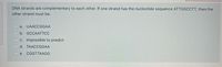 DNA strands are complementary to each other. If one strand has the nucleotide sequence ATTGGCCTT, then the
other strand must be:
O a. UAACCGGAA
b. GCCAATTСС
C. impossible to predict
d. TAACCGGAA
e. CGGTTAAGG
