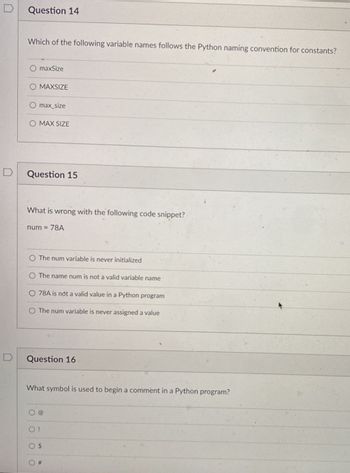 Question 14
Which of the following variable names follows the Python naming convention for constants?
O maxSize
O MAXSIZE
O max_size
O MAX SIZE
Question 15
What is wrong with the following code snippet?
num= 78A
O The num variable is never initialized
O The name num is not a valid variable name
O 78A is not a valid value in a Python program
O The num variable is never assigned a value
Question 16
What symbol is used to begin a comment in a Python program?
O!
O $
#