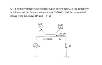 Q1: For the symmetric directional coupler shown below, if the directivity
is infinite and the forward attenuation is C=20 dB, find the transmitted
power from the source (Pt)and ( p x).
171
1 mW
B2
Pt
P
9 mW
B1
200 mW
C=20 dB
Px
ΖΙ