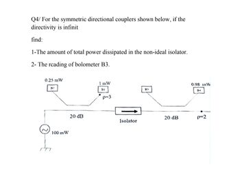 Q4/ For the symmetric directional couplers shown below, if the
directivity is infinit
find:
1-The amount of total power dissipated in the non-ideal isolator.
2- The reading of bolometer B3.
0.25 mW
B2
100 mW
20 dB
1 mW
0.98 in W
B3
BI
p=3
B4
20 dB
p=2
Isolator