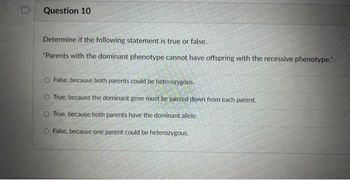 Question 10
Determine if the following statement is true or false.
"Parents with the dominant phenotype cannot have offspring with the recessive phenotype."
False, because both parents could be heterozygous.
O True, because the dominant gene must be passed down from each parent.
O True, because both parents have the dominant allele.
False, because one parent could be heterozygous.