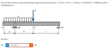 For the beam shown, calculate the beam slope at D. Assume that a = 3.1 ft, b = 4.7 ft, c = 6.2 ft, w = 1250 lb/ft, P = 3400 lb, and El =
555000 kip-in.².
A
Answer:
OD= i
W
B
7.99x10^3
b
P
с
! rad
C
D