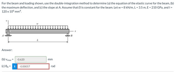For the beam and loading shown, use the double-integration method to determine (a) the equation of the elastic curve for the beam, (b)
the maximum deflection, and (c) the slope at A. Assume that El is constant for the beam. Let w = 8 kN/m, L = 3.5 m, E = 210 GPa, and I =
120 x 106 mm4.
Answer:
(b) Vmax=
(c) A = i -0.00057
-0.620
W
L
mm
rad
B