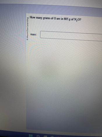 **Question:**

How many grams of O are in 805 g of N₂O?

**Input Box:**

- **Label:** mass:
- **Answer Input Box:** [Enter your answer here]

**Image Note:**

- Source: © Macmillan Learning

**Description:**

The image shows a question regarding the composition of a chemical compound (N₂O) and asks for the calculation of the oxygen content in it. The user is prompted to enter the answer in the provided box.