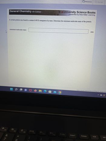 **General Chemistry 4th Edition**

**University Science Books presented by Macmillan Learning**

A certain protein was found to contain 0.492% manganese by mass. Determine the minimum molecular mass of the protein.

Minimum molecular mass: [__________] amu

(Note: The image does not include any graphs or diagrams.)