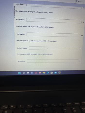 moles of water.
How many grams of HCI are produced when 15.2 mol H₂O reacts?
HCI produced:
How many moles of CO₂ are produced when 76.5 g HCI is produced?
CO₂ produced:
How many grams of C₁2H₂Cl are reacted when 100.25 g CO₂ is produced?
C₁₂H₂Cl reacted:
How many grams of HCI are produced when 2.5 kg C₁₂H₂Cl reacts?
HCI produced:
WWW
&
L
F8
8
F10
F11
O
F12
PrtSc
Resources
Insert
g
mol
mol
g
Dele