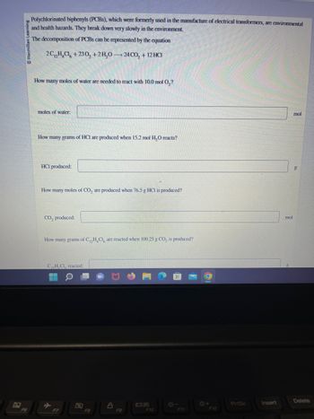 Macmillan
Polychlorinated biphenyls (PCBs), which were formerly used in the manufacture of electrical transformers, are environmental
and health hazards. They break down very slowly in the environment.
The decomposition of PCBs can be represented by the equation
2CH₂Cl +230, +2H₂O24CO₂ + 12 HC1
How many moles of water are needed to react with 10.0 mol O₂?
moles of water.
How many grams of HCI are produced when 15.2 mol H₂O reacts?
HCI produced:
How many moles of CO₂ are produced when 76.5 g HCI is produced?
CO, produced:
How many grams of C₁₂H₂Cl are reacted when 100.25 g CO, is produced?
CH CI, reacted:
A
F7
F8
8
F9
F10
F11
O
F12
PrtSc
Insert
mol
mol
g
Delete