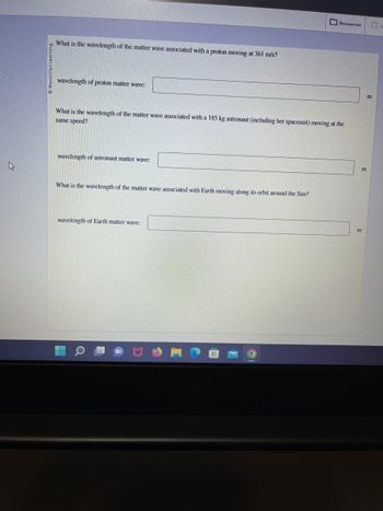 Macmillan Learning
What is the wavelength of the matter wave associated with a proton moving at 361 m/s?
wavelength of proton matter wave:
What is the wavelength of the matter wave associated with a 185 kg astronaut (including her spacesuit) moving at the
same speed?
wavelength of astronaut matter wave:
What is the wavelength of the matter wave associated with Earth moving along its orbit around the Sun?
wavelength of Earth matter wave:
Resources
Q
m
וח
G