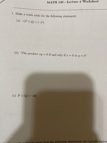 # MATH 140 - Lecture 4 Worksheet

## 1. Make a truth table for the following statement:

### (a) \( \neg(P \lor Q) \lor (\neg P) \)

### (b) "The product \( xy = 0 \) if and only if \( x = 0 \) or \( y = 0 \)"

### (c) \( P \lor (Q \land \neg R) \)

---

In this worksheet, you are tasked with creating truth tables to analyze the logical statements provided. Each statement involves logical operators such as negation (\(\neg\)), conjunction (\(\land\)), and disjunction (\(\lor\)). By organizing the truth values systematically for each proposition, you will gain a better understanding of how these logical expressions function under various conditions.