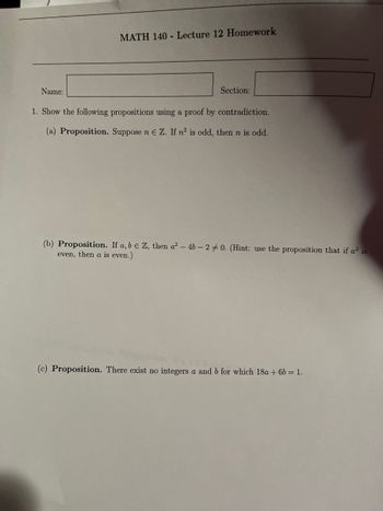 MATH 140 - Lecture 12 Homework

Name: _________________________   Section: _________________________

1. Show the following propositions using a proof by contradiction.

(a) **Proposition.** Suppose \( n \in \mathbb{Z} \). If \( n^2 \) is odd, then \( n \) is odd.

(b) **Proposition.** If \( a, b \in \mathbb{Z} \), then \( a^2 - 4b - 2 \neq 0 \). (Hint: use the proposition that if \( a^2 \) is even, then \( a \) is even.)

(c) **Proposition.** There exist no integers \( a \) and \( b \) for which \( 18a + 6b = 1 \).