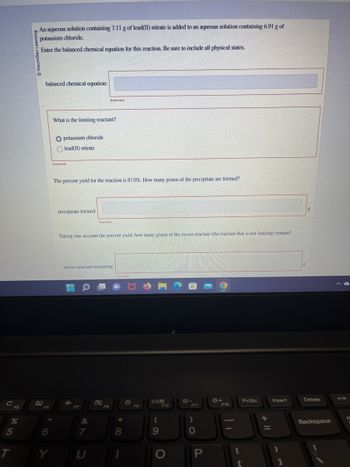 с
205
%
T
Learning
An aqueous solution containing 7.11 g of lead(II) nitrate is added to an aqueous solution containing 6.91 g of
potassium chloride.
Enter the balanced chemical equation for this reaction. Be sure to include all physical states.
2
balanced chemical equation:
F6
6
Y
What is the limiting reactant?
O potassium chloride
lead(II) nitrate
Incorrect
The percent yield for the reaction is 87.0%. How many grams of the precipitate are formed?
precipitate formed:
Taking into account the percent yield, how many grams of the excess reactant (the reactant that is not limiting) remain?
F7
Incorrect
excess reactant remaining:
&
7
Incorrect
U
F8
Incorrect
*
8
F9
OB
(
9
F10
O
F11
)
0
P
*+
F12
C
PrtSc
+ 11
Insert
1
8
g
Delete
Backspace
►/11
N