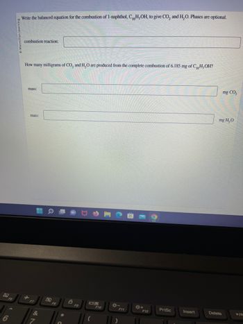 F6
Macmillan Learning
Write the balanced equation for the combustion of 1-naphthol, C,H,OH, to give CO₂ and H₂O. Phases are optional.
combustion reaction:
How many milligrams of CO₂ and H₂O are produced from the complete combustion of 6.185 mg of C,H,OH?
mass:
mass:
F7
&
F8
A
F9
08
(
F10
F11
F12
PrtSc
Insert
mg CO₂
mg H₂O
Delete
➤IL