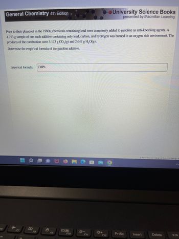 General Chemistry 4th Edition
Prior to their phaseout in the 1980s, chemicals containing lead were commonly added to gasoline as anti-knocking agents. A
4.753 g sample of one such additive containing only lead, carbon, and hydrogen was burned in an oxygen-rich environment. The
products of the combustion were 5.173 g CO₂ (g) and 2.647 g H₂O(g).
Determine the empirical formula of the gasoline additive.
empirical formula: CHPb
▬▬
F9
F10
*-
F11
*+
University Science Books
presented by Macmillan Learning
F12
PrtSc
Queation Source: McQuarrie, Rock, And Gallogty 4
Insert
Delete
▶/11