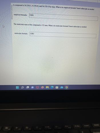 **Problem: Determining Empirical and Molecular Formulas**

A compound is composed of 54.53% Carbon (C), 9.15% Hydrogen (H), and 36.32% Oxygen (O) by mass. Determine the empirical formula of the compound. Insert subscripts as needed.

**Empirical Formula:**

CHO

---

The molecular mass of the compound is 132 amu. Determine the molecular formula. Insert subscripts as needed.

**Molecular Formula:**

CHO