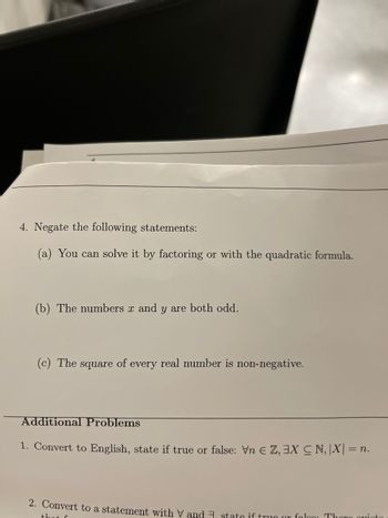 ### Problem Set

#### 4. Negate the following statements:

**(a)** You can solve it by factoring or with the quadratic formula.

**(b)** The numbers *x* and *y* are both odd.

**(c)** The square of every real number is non-negative.

---

#### Additional Problems

**1.** Convert to English, state if true or false: ∀n ∈ ℤ, ∃X ⊆ ℕ, |X| = n.

**2.** Convert to a statement with ∀ and ∃, state if true or false: There exists a... (text is cut off).