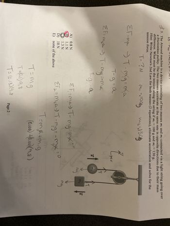 The problem involves a pulley system with two masses, \( m_1 \) and \( m_2 \), connected by a light string over a frictionless pulley. The system experiences equal and opposite accelerations due to the masses. Using Newton’s 2nd law, determine the tension in the string when \( m_1 = 10 \, \text{kg} \) and \( m_2 = 13 \, \text{kg} \).

**Diagram Explanation:**
- The diagram shows a pulley system with the following components:
  - Mass \( m_1 \) (labeled as 10 \, \text{kg}) hanging on the left side.
  - Mass \( m_2 \) (labeled as 13 \, \text{kg}) hanging on the right side.
  - Arrows indicating gravitational force (\( mg \)) downwards on both masses.
  - Tension \( T \) in the string acts upward on both masses.

**Equations and Solution Steps:**
1. Newton's second law is applied to both masses:
   \[
   \sum F = ma \quad \Rightarrow \quad T - m_1g = m_1a
   \]
   \[
   \sum F = ma \quad \Rightarrow \quad m_2g - T = m_2a
   \]

2. Combine the equations to solve for tension \( T \) and acceleration \( a \):
   \[
   T = m_1(g + a)
   \]
   \[
   m_2g - m_1g = (m_1 + m_2)a
   \]
3. Simplifying:
   \[
   a = \frac{(m_2 - m_1)g}{m_1 + m_2}
   \]

4. Substitute values for \( m_1 \) and \( m_2 \):
   \[
   m_1 = 10\, \text{kg}, \quad m_2 = 13\, \text{kg}
   \]

5. Calculations:
   \[
   T = m_1(g + a)
   \]
   \[
   T = 1.13 \, \text{N}
   \]

**Answer Options:**
- A) 0.8 N
- B) 1.1 N (correct answer