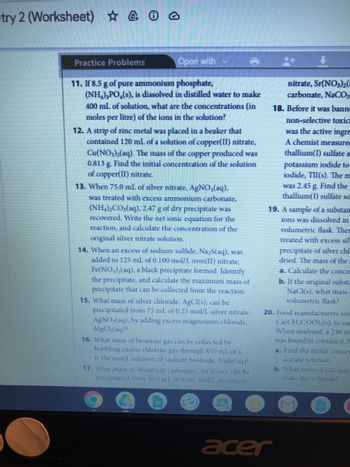 try 2 (Worksheet) 4 0
Practice Problems
Open with
11. If 8.5 g of pure ammonium phosphate,
(NH₂),PO (s), is dissolved in distilled water to make
400 mL of solution, what are the concentrations (in
moles per litre) of the ions in the solution?
12. A strip of zinc metal was placed in a beaker that
contained 120 mL of a solution of copper(II) nitrate,
Cu(NO3)2(aq). The mass of the copper produced was
0.813 g. Find the initial concentration of the solution
of copper(II) nitrate.
13. When 75.0 mL of silver nitrate, AgNO₂(aq),
was treated with excess ammonium carbonate,
(NH4)2CO3(aq), 2.47 g of dry precipitate was
recovered. Write the net ionic equation for the
reaction, and calculate the concentration of the
original silver nitrate solution.
14. When an excess of sodium sulfide, Na,S(aq), was
added to 125 mL of 0.100 mol/L iron(II) nitrate,
Fe(NO3)₂(aq), a black precipitate formed. Identify
the precipitate, and calculate the maximum mass of
precipitate that can be collected from the reaction.
15. What mass of silver chloride. AgCl(s), can be
precipitated from 75 ml of 0.25 mol/L silver nitrate,
AgNO3(aq), by adding excess magnesium chloride,
MgCl₂(aq)?
16. What mass of bromine gas can be collected by
bubbling excess chlorine gas through 850 mL of a
0.350 mol/L solution of sodium bromide. NaBr(aq)?
17. What mass of strontium carbonate, SrCO,(s). can be
precipitated trom 50.0 mL of 0.165 mol/L strontium
EU
nitrate, Sr(NO3)2(
carbonate, NaCO3
18. Before it was banne
non-selective toxic
was the active ingre
A chemist measured
thallium(I) sulfate a
potassium iodide to
iodide, TII(s). The m
was 2.45 g. Find the
thallium(I) sulfate so
19. A sample of a substan
ions was dissolved in
volumetric flask. Ther
treated with excess sil-
precipitate of silver chl
dried. The mass of the
a. Calculate the conce
b. If the original substa
NaCl(s), what mass
volumetric flask?
20. Food manufacturers som
Ca(CH₂COO) (s), to sat
When analyzed. a 250 m
was found to contain 0.28
a. Find the molar concer
acetate solution.
acer
b. What mass of calcium
make the solution?