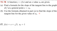 15-18 A function y = f(x) and an x-value xo are given.
(a) Find a formula for the slope of the tangent line to the graph
of f at a general point
X
(b) Use the formula obtained in part (a) to find the slope of the
tangent line for the given value of xo
17. f(x) xx; xo 1
X
