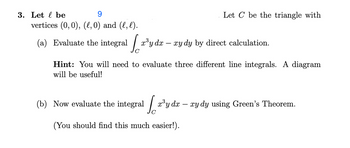 3. Let be
vertices (0, 0), (l,0) and (l, l).
(a) Evaluate the integral
10²
x³y dx - xy dy by direct calculation.
Let C be the triangle with
Hint: You will need to evaluate three different line integrals. A diagram
will be useful!
(b) Now evaluate the integral
[a³y da - ry dy using Green's Theorem.
(You should find this much easier!).