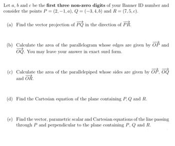 Let a, b and c be the first three non-zero digits of your Banner ID number and
consider the points P = (2,-1, a), Q = (-3, 4, b) and R = (7,5, c).
(a) Find the vector projection of P
in the direction of PŘ.
(b) Calculate the area of the parallelogram whose edges are given by OP and
o. You may leave your answer in exact surd form.
(c) Calculate the area of the parallelepiped whose sides are given by OP, O
and OR
(d) Find the Cartesian equation of the plane containing P, Q and R.
(e) Find the vector, parametric scalar and Cartesian equations of the line passing
through P and perpendicular to the plane containing P, Q and R.