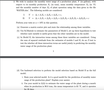 2. We wish to analyze the monthly water usage of a production plant, Y (in gallons), with
respect to its monthly production X₁ (in tons), mean monthly temperature X₂ (in °F)
and the monthly number of days X3 of plant operation using the data given in the file
'WATER.xlsx'. The following models are considered:
I:
II:
Y =
Y =
Bo + B₁X₁ + B₂X2 + ß3X3 + E,
Bo + B₁X₁ + B2X2 + B3X3 + B₁X1X2 + B5X₁X3 + B6X2X3 + ε
Perform your tests at a = 10% in this question.
(a) Generate a matrix scatter plot and state the relationship among these variables.
(b) Use R/Minitab to estimate the parameters of Model I, set up three hypotheses to test
whether each variable is useful given that the other variables are in the model.
(c) In Model II, the interaction terms among these three variables are considered. Using
the sum of squared residuals from the estimates of models I and II, do an F-test to
test the whether all these interaction terms are useful jointly in predicting the monthly
water usage of the production plant.
1
(d) Use backward selection to perform the model selection based on Model II as the full
model.
i. State your selected model. Is it a good model for the prediction of monthly water
usage of the production plant? Explain your answer.
ii. Use your model in 2(d)i to estimate the water usage of the plant during a month
when its production is 90.0 tons, the mean temperature is 65 °F, and it operates
for 20 days.