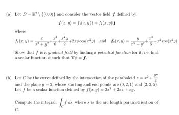 (a) Let D = R² \ {(0, 0)} and consider the vector field f defined by:
f(x, y) = f₁(x, y)i + f2(x, y) j
where
X
fi(x, y) = 2² + y² +²
x3
x²y
+ +2xy cos(x²y) and f₂(x, y)
6 2
=
Y
x² + y²
x3
+
-+x² cos(x²y)
6
Show that f is a gradient field by finding a potential function for it; i.e, find
a scalar function o such that Vo = f.
y
4
(b) Let C be the curve defined by the intersection of the paraboloid z = x² - +
and the plane y = 2, whose starting and end points are (0, 2, 1) and (2, 2, 5).
Let f be a scalar function defined by f(x, y) = 2x³ + 2xz + xy.
Compute the integral: fds, where s is the arc length parametrisation of
C.