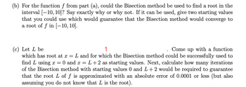 (b) For the function f from part (a), could the Bisection method be used to find a root in the
interval [10, 10]? Say exactly why or why not. If it can be used, give two starting values
that you could use which would guarantee that the Bisection method would converge to
a root of f in [-10, 10].
(c) Let L be
1
Come up with a function
which has root at x = L and for which the Bisection method could be successfully used to
find L using x= 0 and x = L+2 as starting values. Next, calculate how many iterations
of the Bisection method with starting values 0 and L+2 would be required to guarantee
that the root L of f is approximated with an absolute error of 0.0001 or less (but also
assuming you do not know that L is the root).