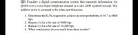 Q2) Consider a digital communication system that transmits information via
QAM over a voice-band telephone channel at a rate 2400 symbols/second. The
additive noise is assumed to be white and Gaussian.
1. Determine the E/No required to achieve an error probability of 10 at 4800
bps.
2. Repeat (1) for a bit rate of 9600 bps.
3. Repeat (1) for a bit rate of 19,200 bps.
4. What conclusions do you reach from these results?
