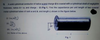 Q
A solid cylindrical conductor of radius a and charge Q is coaxial with a cylindrical shell of negligible
thickness, radius b> a, and charge - Q (Fig.1). Find the capacitance per unit length of two coaxial
metal cylindrical tubes of radii a and b, and length L shown in the figure below.
(1) 2.776, In (b)
2πε
278
(ii) Inb
a
(iii) 2776, In (%)
απερ
(iv) None of the above
a
L
Fig. 1