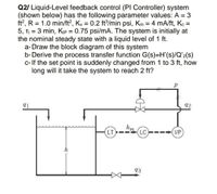 Q2/ Liquid-Level feedback control (PI Controller) system
(shown below) has the following parameter values: A = 3
ft?, R = 1.0 min/ft?, Ky = 0.2 ft/min psi, Km = 4 mA/ft, K =
5, TI = 3 min, Kıp = 0.75 psi/mA. The system is initially at
the nominal steady state with a liquid level of 1 ft.
a- Draw the block diagram of this system
b-Derive the process transfer function G(s)=H'(s)/Q'2(s)
c- If the set point is suddenly changed from 1 to 3 ft, how
long will it take the system to reach 2 ft?
%3D
91
92
LT
LC
I/P
h
93
