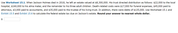 Use Worksheet 15.1. When Jackson Holmes died in 2018, he left an estate valued at $8,300,000. His trust directed distribution as follows: $22,000 to the local
hospital, $160,000 to his alma mater, and the remainder to his three adult children. Death-related costs were $17,000 for funeral expenses, $45,000 paid to
attorneys, $3,000 paid to accountants, and $35,000 paid to the trustee of his living trust. In addition, there were debts of $135,000. Use Worksheet 15.1 and
Exhibit 15.5 and Exhibit 15.6 to calculate the federal estate tax due on Jackson's estate. Round your answer to nearest whole dollar.
$