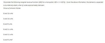 15consider the following marginal revenue function (MR) for a monopolist: MR = 3-0.33*Q. Given the above information, the demand is expected
to be relatively elastic when Q varies approximately between:
Group of answer choices
0 and 10 units
5 and 10 units
0 and 9 units
0 and 11 units
5 and 11 units
5 and 9 units