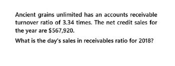 Ancient grains unlimited has an accounts receivable
turnover ratio of 3.34 times. The net credit sales for
the year are $567,920.
What is the day's sales in receivables ratio for 2018?