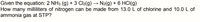 Given the equation: 2 NH3 (g) + 3 Cl2(g) → N2(g) + 6 HCI(g)
How many milliliters of nitrogen can be made from 13.0 L of chlorine and 10.0 L of
ammonia gas at STP?
