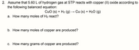 2. Assume that 5.60 L of hydrogen gas at STP reacts with copper (II) oxide according to
the following balanced equation:
CuO (s) + H2 (g) → Cu (s) + H2O (g)
a. How many moles of H2 react?
b. How many moles of copper are produced?
c. How many grams of copper are produced?
