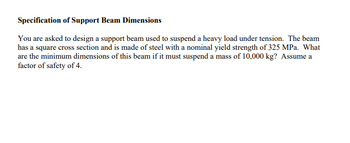 Specification of Support Beam Dimensions
You are asked to design a support beam used to suspend a heavy load under tension. The beam
has a square cross section and is made of steel with a nominal yield strength of 325 MPa. What
are the minimum dimensions of this beam if it must suspend a mass of 10,000 kg? Assume a
factor of safety of 4.