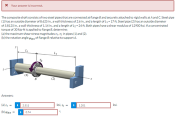 * Your answer is incorrect.
The composite shaft consists of two steel pipes that are connected at flange B and securely attached to rigid walls at A and C. Steel pipe
(1) has an outside diameter of 8.625 in., a wall thickness of 2.6 in., and a length of L₁ = 17 ft. Steel pipe (2) has an outside diameter
of 5.8125 in., a wall thickness of 1.14 in., and a length of L₂ = 24 ft. Both pipes have a shear modulus of 12900 ksi. If a concentrated
torque of 30 kip-ft is applied to flange B, determine:
(a) the maximum shear stress magnitudes T₁, T2 in pipes (1) and (2).
(b) the rotation angle (PB/A of flange B relative to support A.
Answers:
(a) TI
=
(b) (PBIA
L₁
€
i 2.511
= i 0.74
B
TB
L2
(2)
ksi, 12 =
i
с
1.201
X
ksi.