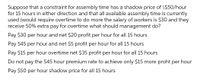 Suppose that a constraint for assembly time has a shadow price of \$50/hour
for 15 hours in either direction and that all available assembly time is currently
used (would require overtime to do more the salary of workers is $30 and they
receive 50% extra pay for overtime what should management do?
Pay $30 per hour and net $20 profit per hour for all 15 hours
Pay 545 per hour and net $5 profit per hour for all 15 hours
Pay $15 per hour overtime net $35 profit per hour for all 15 hours
Do not pay the S45 hour premium rate to achieve only $15 more proht per hour
Pay $50 per hour shadow price for all 15 hours
