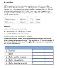 Accounting
EZ-Tax is a tax accounting practice with partners and staff members. Each
billable hour of partner time has a $520 budgeted price and $230 budgeted
variable cost. Each billable hour of staff time has a budgeted price of $140 and
a budgeted variable cost of $80. For the most recent year,
budget called for 8,200 billable partner-hours and 36,650 staff-hours. Actual
the partnership
results were as follows.
Partner revenue
$ 3,884,000
7,700
hours
Staff revenue
$ 5,065,000
36,000
hours
Required:
a. Compute the sales price variance.
b. Compute the total sales activity variance.
c. Compute the total sales mix variance.
d. Compute the total sales quantity variance.
(For all requirements, do not round intermediate calculations. Indicate the
effect of each variance by selecting "F" for favorable, or "U" for unfavorable. If
there is no effect, do not select either option. Enter your answers rounded to
the nearest whole dollar)
a. Partner
Staff
b. Sales activity variance
c. Sales mix variance
d. Sales quantity variance
