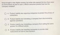 Sonja bought a new digital camera, but when she opened the box there were
no instructions on how to use it. Which consumer product law has the
company violated?
A. Product liability law requiring companies to protect the privacy of
consumers.
B. Product liability law forbidding a company from discriminating
against customers.
O C. Product liability law forbidding a company from selling the same
product for different prices.
O D. Product liability law requiring companies to provide clear
instructions on how to use a product.
