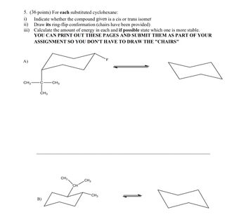 5. (36 points) For each substituted cyclohexane:
i)
Indicate whether the compound given is a cis or trans isomer
ii)
Draw its ring-flip conformation (chairs have been provided)
iii)
Calculate the amount of energy in each and if possible state which one is more stable.
YOU CAN PRINT OUT THESE PAGES AND SUBMIT THEM AS PART OF YOUR
ASSIGNMENT SO YOU DON'T HAVE TO DRAW THE "CHAIRS"
A)
CH31
CH3
-CH3
B)
CH3.
CH3
CH3